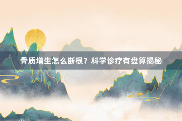 骨质增生怎么断根？科学诊疗有盘算揭秘