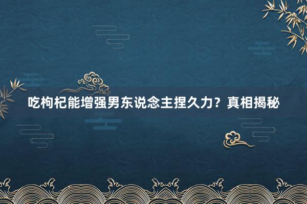 吃枸杞能增强男东说念主捏久力？真相揭秘