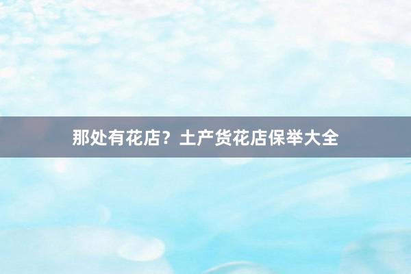 那处有花店？土产货花店保举大全