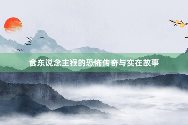 食东说念主猴的恐怖传奇与实在故事