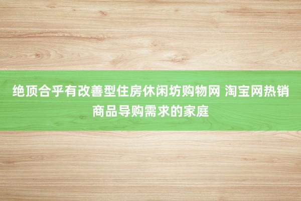 绝顶合乎有改善型住房休闲坊购物网 淘宝网热销商品导购需求的家庭
