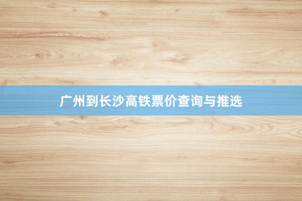 广州到长沙高铁票价查询与推选