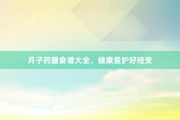 月子药膳食谱大全，健康爱护好经受