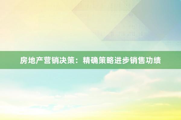 房地产营销决策：精确策略进步销售功绩